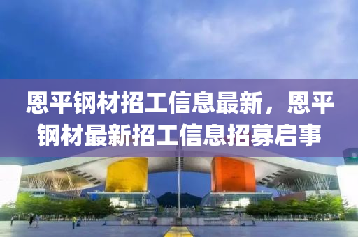恩平(ping)鋼材(cai)招(zhao)工(gong)信息(xi)最新，恩(en)平(ping)鋼材(cai)最新(xin)招(zhao)工(gong)信(xin)息招(zhao)募(mu)啟事(shi)