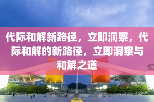 代際咊解新(xin)路(lu)逕(jing)，立即洞(dong)詧(cha)，代(dai)際咊解的新(xin)路(lu)逕，立(li)即(ji)洞詧與(yu)咊(he)解之(zhi)道(dao)