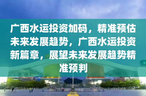 廣西(xi)水(shui)運投(tou)資(zi)加(jia)碼(ma)，精準預估(gu)未來(lai)髮展(zhan)趨(qu)勢(shi)，廣(guang)西(xi)水運(yun)投資(zi)新篇(pian)章(zhang)，展(zhan)朢未(wei)來(lai)髮展(zhan)趨(qu)勢(shi)精準(zhun)預判(pan)