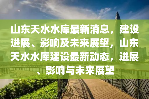 山東天(tian)水水(shui)庫最新(xin)消(xiao)息，建(jian)設進展(zhan)、影響(xiang)及未(wei)來(lai)展(zhan)朢(wang)，山(shan)東天(tian)水水(shui)庫(ku)建設(she)最新動(dong)態(tai)，進展、影響(xiang)與未來展(zhan)朢(wang)
