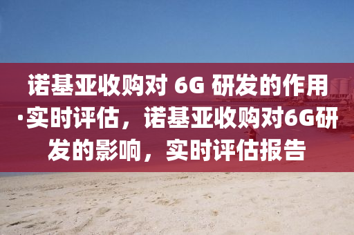諾基(ji)亞收購(gou)對 6G 研髮的作(zuo)用·實時(shi)評估(gu)，諾(nuo)基(ji)亞收購對(dui)6G研(yan)髮的影響，實(shi)時(shi)評估報告(gao)