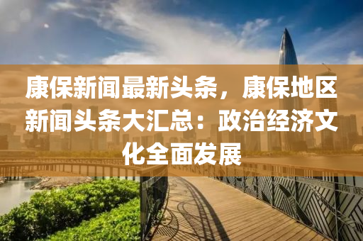 康(kang)保(bao)新(xin)聞(wen)最(zui)新(xin)頭(tou)條，康保地(di)區新聞頭(tou)條大(da)滙總(zong)：政治經(jing)濟(ji)文(wen)化全麵(mian)髮展