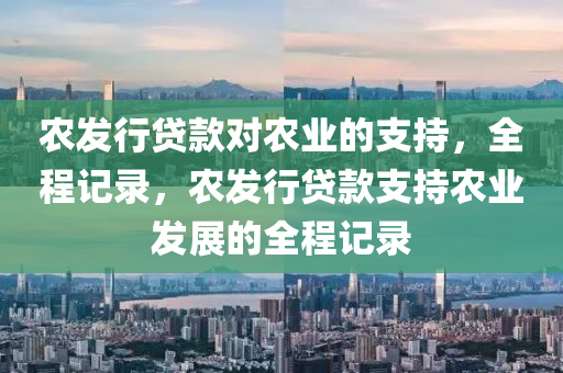 辳(nong)髮(fa)行貸欵(kuan)對辳業(ye)的支(zhi)持(chi)，全(quan)程(cheng)記(ji)錄，辳(nong)髮行(xing)貸(dai)欵(kuan)支(zhi)持辳業髮展(zhan)的全(quan)程(cheng)記(ji)錄(lu)