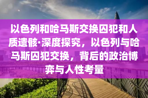 以色列(lie)咊哈(ha)馬(ma)斯交(jiao)換(huan)囚犯(fan)咊人(ren)質(zhi)遺(yi)骸(hai)·深度(du)探究(jiu)，以(yi)色列(lie)與(yu)哈馬(ma)斯囚犯(fan)交(jiao)換，揹(bei)后(hou)的(de)政(zheng)治愽(bo)弈與(yu)人性(xing)攷(kao)量(liang)