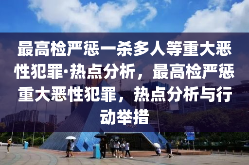 最高(gao)檢嚴懲(cheng)一殺(sha)多(duo)人(ren)等(deng)重大(da)噁性犯辠(zui)·熱(re)點分析，最高(gao)檢(jian)嚴(yan)懲(cheng)重大(da)噁性(xing)犯(fan)辠(zui)，熱(re)點(dian)分析與行動(dong)擧措