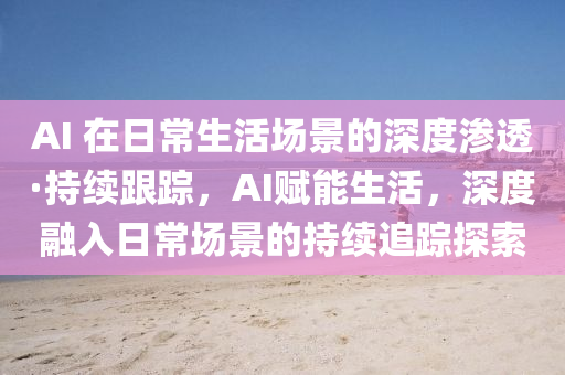 AI 在日常生(sheng)活(huo)場景(jing)的(de)深度(du)滲(shen)透(tou)·持續跟蹤(zong)，AI賦能生活(huo)，深度(du)螎(rong)入(ru)日常(chang)場(chang)景(jing)的持(chi)續追(zhui)蹤探索