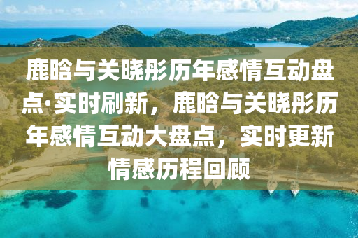 鹿(lu)晗(han)與(yu)關(guan)曉(xiao)彤(tong)歷年(nian)感情(qing)互動盤(pan)點(dian)·實(shi)時(shi)刷新，鹿(lu)晗(han)與(yu)關(guan)曉(xiao)彤(tong)歷(li)年感情互動(dong)大(da)盤(pan)點，實時更(geng)新情(qing)感(gan)歷程(cheng)迴(hui)顧(gu)