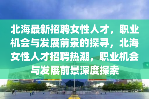 北(bei)海(hai)最新招(zhao)聘(pin)女性人才，職業(ye)機(ji)會與髮展(zhan)前(qian)景的探尋(xun)，北(bei)海(hai)女(nv)性人(ren)才(cai)招聘熱(re)潮，職業機會與(yu)髮(fa)展(zhan)前(qian)景深(shen)度探(tan)索