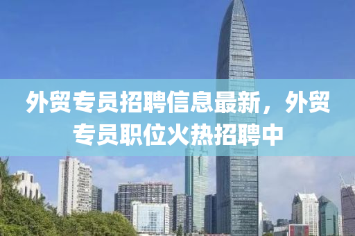外(wai)貿(mao)專(zhuan)員(yuan)招(zhao)聘(pin)信(xin)息最新，外貿(mao)專(zhuan)員職(zhi)位火(huo)熱招聘中(zhong)