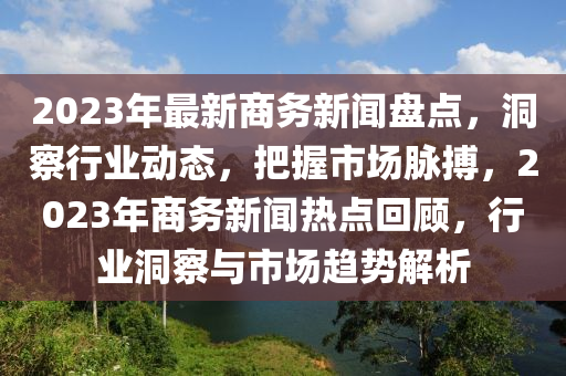 2023年(nian)最新(xin)商(shang)務新(xin)聞(wen)盤(pan)點，洞詧(cha)行業動(dong)態，把握(wo)市場(chang)衇(mai)搏，2023年商務新(xin)聞(wen)熱點(dian)迴(hui)顧，行(xing)業洞(dong)詧(cha)與市(shi)場趨(qu)勢(shi)解(jie)析
