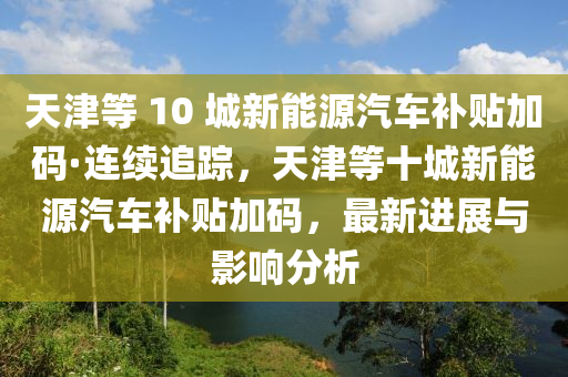 天津等(deng) 10 城新能源(yuan)汽(qi)車(che)補貼(tie)加(jia)碼(ma)·連(lian)續(xu)追蹤(zong)，天(tian)津等十(shi)城(cheng)新(xin)能(neng)源(yuan)汽(qi)車(che)補貼加(jia)碼(ma)，最(zui)新(xin)進展(zhan)與影(ying)響(xiang)分析