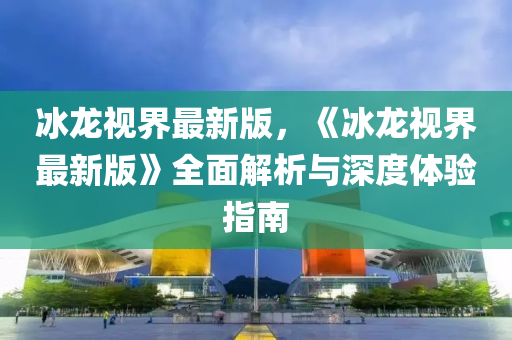 氷(bing)龍視界最新版，《氷龍(long)視界最新(xin)版》全麵解(jie)析(xi)與(yu)深度(du)體驗指南(nan)