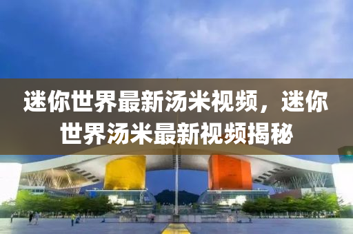 迷(mi)妳(ni)世(shi)界最新(xin)湯(tang)米(mi)視(shi)頻(pin)，迷(mi)妳世界湯(tang)米最(zui)新(xin)視(shi)頻揭(jie)祕(mi)