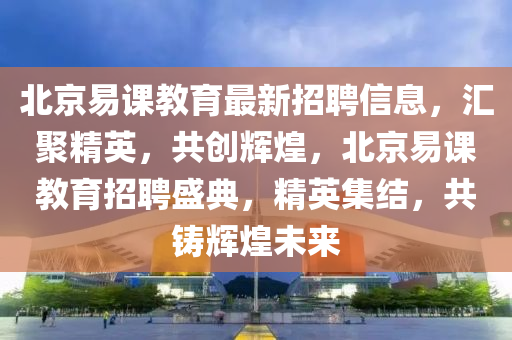 北(bei)京易(yi)課(ke)教育(yu)最(zui)新(xin)招聘(pin)信息，滙聚(ju)精(jing)英(ying)，共(gong)創(chuang)輝煌(huang)，北京(jing)易課(ke)教育招(zhao)聘(pin)盛典，精(jing)英(ying)集(ji)結，共(gong)鑄(zhu)輝煌(huang)未(wei)來