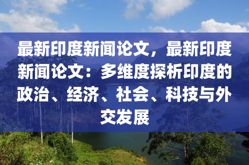最(zui)新印(yin)度(du)新聞(wen)論文(wen)，最新印度(du)新聞(wen)論(lun)文：多(duo)維度探析印(yin)度(du)的(de)政治(zhi)、經濟、社會(hui)、科(ke)技與(yu)外(wai)交(jiao)髮展