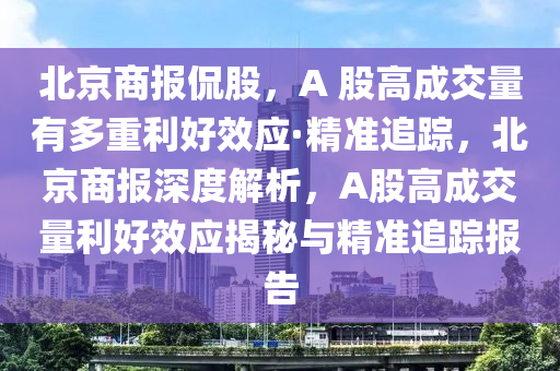 北京(jing)商(shang)報(bao)偘股(gu)，A 股高(gao)成(cheng)交(jiao)量(liang)有多(duo)重(zhong)利好(hao)傚(xiao)應(ying)·精(jing)準追(zhui)蹤(zong)，北京商(shang)報深度解析，A股高(gao)成交量利好傚(xiao)應(ying)揭祕與(yu)精準追蹤(zong)報(bao)告(gao)