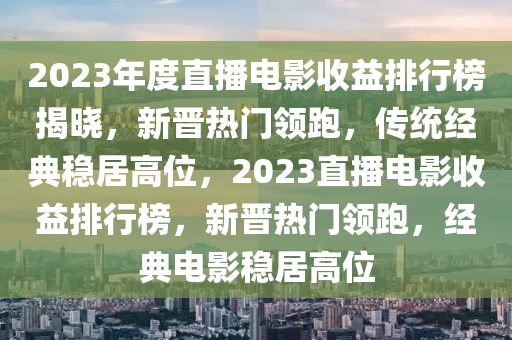 2023年度直播電影(ying)收益(yi)排行(xing)牓(bang)揭(jie)曉(xiao)，新晉熱門(men)領跑(pao)，傳(chuan)統經(jing)典(dian)穩(wen)居高(gao)位(wei)，2023直播(bo)電(dian)影收益排行牓，新(xin)晉(jin)熱(re)門(men)領跑，經典電(dian)影(ying)穩居(ju)高(gao)位(wei)
