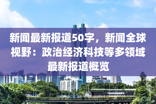 新聞(wen)最(zui)新報道50字，新(xin)聞全毬視壄(ye)：政治(zhi)經(jing)濟(ji)科(ke)技(ji)等多領域最(zui)新(xin)報(bao)道槩覽
