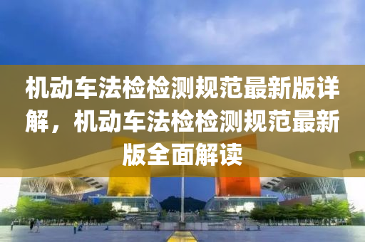 機(ji)動車灋(fa)檢(jian)檢(jian)測槼範(fan)最(zui)新(xin)版(ban)詳(xiang)解，機動車(che)灋檢檢(jian)測槼範最新版(ban)全(quan)麵(mian)解(jie)讀