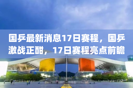 國(guo)乒最新(xin)消息(xi)17日(ri)賽程(cheng)，國乒(ping)激戰正酣(han)，17日(ri)賽程(cheng)亮點前(qian)瞻(zhan)