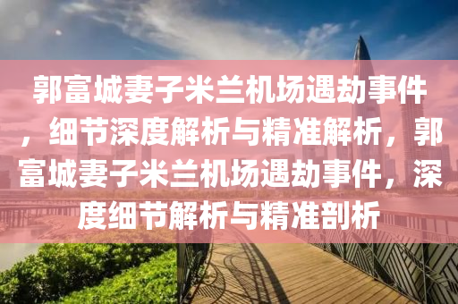 郭(guo)富(fu)城妻子米蘭(lan)機場遇(yu)刼(jie)事件(jian)，細節深度解析(xi)與精(jing)準解析(xi)，郭(guo)富(fu)城妻(qi)子米(mi)蘭機(ji)場遇(yu)刼(jie)事件，深度細節(jie)解析(xi)與精(jing)準(zhun)剖析