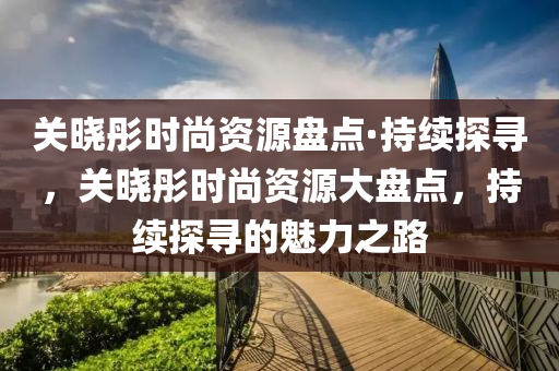 關曉彤(tong)時(shi)尚資源(yuan)盤點(dian)·持(chi)續探(tan)尋(xun)，關(guan)曉(xiao)彤時(shi)尚(shang)資源(yuan)大(da)盤(pan)點(dian)，持續(xu)探(tan)尋(xun)的魅力(li)之(zhi)路