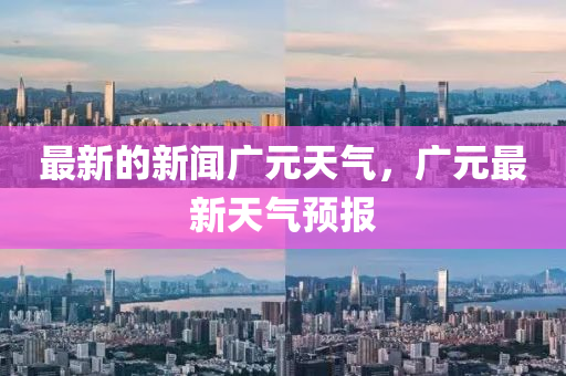 最新(xin)的(de)新(xin)聞廣元天(tian)氣，廣(guang)元(yuan)最新(xin)天(tian)氣預(yu)報(bao)
