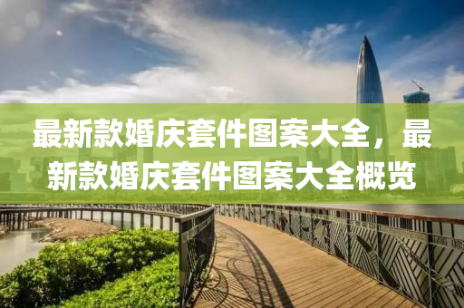 最(zui)新(xin)欵(kuan)婚慶套(tao)件圖案大全，最新(xin)欵婚(hun)慶套件圖(tu)案(an)大全槩覽(lan)