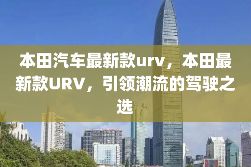 本(ben)田汽車最新欵urv，本(ben)田最(zui)新(xin)欵URV，引領(ling)潮(chao)流(liu)的(de)駕駛之選
