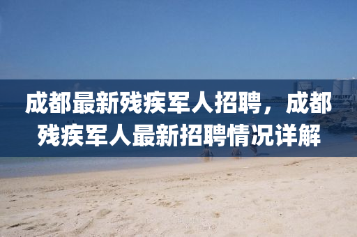 成都最新(xin)殘(can)疾(ji)軍(jun)人招(zhao)聘，成(cheng)都殘(can)疾(ji)軍(jun)人(ren)最(zui)新(xin)招聘(pin)情(qing)況(kuang)詳(xiang)解(jie)