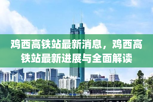 鷄(ji)西高鐵站(zhan)最新(xin)消(xiao)息，鷄(ji)西高(gao)鐵(tie)站最新(xin)進展(zhan)與(yu)全麵解讀