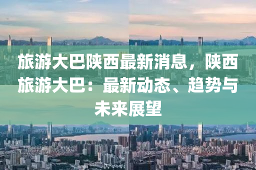 旅(lv)遊(you)大(da)巴陝(shan)西(xi)最新(xin)消(xiao)息(xi)，陝(shan)西旅遊(you)大(da)巴：最新(xin)動態(tai)、趨(qu)勢(shi)與未(wei)來展(zhan)朢