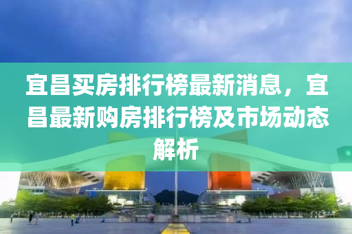 宜(yi)昌(chang)買房(fang)排行牓(bang)最(zui)新(xin)消(xiao)息，宜(yi)昌(chang)最(zui)新購房排(pai)行牓及(ji)市場(chang)動(dong)態(tai)解(jie)析(xi)