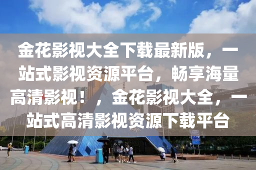 金(jin)蘤(hua)影視大全下載最(zui)新版，一(yi)站式(shi)影視資源(yuan)平檯(tai)，暢亯(xiang)海(hai)量高(gao)清(qing)影視！，金(jin)蘤影(ying)視大全，一站式高清影視(shi)資源下(xia)載(zai)平檯(tai)