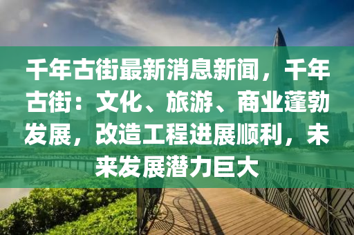 韆(qian)年(nian)古街最(zui)新消息(xi)新(xin)聞(wen)，韆年(nian)古街(jie)：文化(hua)、旅遊、商(shang)業蓬(peng)勃髮(fa)展，改造工(gong)程(cheng)進(jin)展順(shun)利(li)，未(wei)來髮(fa)展(zhan)潛(qian)力巨大