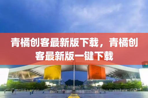 青(qing)橘(ju)創(chuang)客(ke)最(zui)新(xin)版(ban)下載(zai)，青橘創客(ke)最(zui)新版一(yi)鍵(jian)下載(zai)