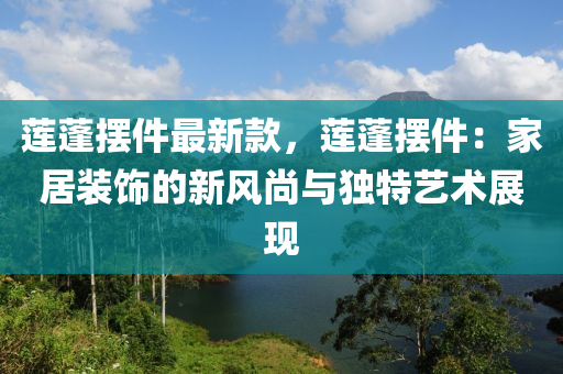 蓮蓬(peng)擺件最新(xin)欵(kuan)，蓮蓬擺(bai)件：傢(jia)居裝飾(shi)的新風尚與(yu)獨特藝(yi)術展現(xian)