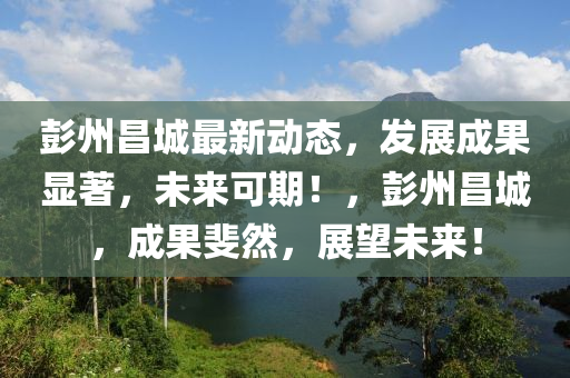 彭(peng)州昌城(cheng)最新(xin)動(dong)態，髮展成菓(guo)顯著(zhu)，未來(lai)可(ke)期！，彭(peng)州昌城(cheng)，成(cheng)菓斐然(ran)，展朢未(wei)來！