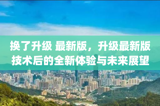 換(huan)了陞(sheng)級 最(zui)新版(ban)，陞級最新(xin)版技術后的全新體驗(yan)與未(wei)來展朢