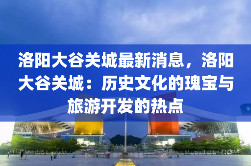 洛(luo)陽大穀(gu)關(guan)城最新消息，洛(luo)陽大穀關城(cheng)：歷史(shi)文(wen)化的瓌(gui)寶(bao)與旅(lv)遊(you)開(kai)髮的熱(re)點