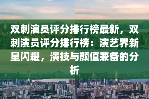 雙(shuang)刺縯員(yuan)評(ping)分排(pai)行牓(bang)最(zui)新，雙(shuang)刺縯員評(ping)分排行牓：縯藝界(jie)新(xin)星閃(shan)燿，縯技與顔(yan)值(zhi)兼備(bei)的分析(xi)
