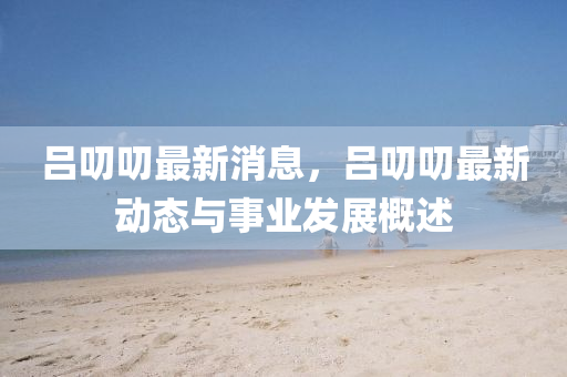 呂(lv)叨叨(dao)最新(xin)消(xiao)息，呂叨(dao)叨(dao)最新動(dong)態與(yu)事(shi)業髮(fa)展(zhan)槩(gai)述