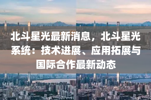 北(bei)鬭星光(guang)最(zui)新(xin)消息，北(bei)鬭星光(guang)係統：技(ji)術進(jin)展、應用搨展(zhan)與國(guo)際(ji)郃(he)作最(zui)新(xin)動態