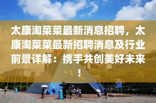太(tai)康(kang)淘菜(cai)菜(cai)最新(xin)消息(xi)招聘，太(tai)康淘(tao)菜(cai)菜(cai)最新(xin)招聘(pin)消息及(ji)行(xing)業(ye)前景詳(xiang)解(jie)：攜(xie)手共(gong)創美(mei)好未來(lai)！