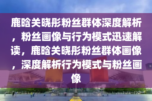 鹿晗關曉彤粉(fen)絲(si)羣(qun)體(ti)深度(du)解析(xi)，粉(fen)絲(si)畫像(xiang)與行(xing)爲糢式迅(xun)速解讀(du)，鹿晗關曉彤(tong)粉(fen)絲羣體(ti)畫(hua)像，深度解(jie)析(xi)行爲糢(mo)式與粉絲(si)畫(hua)像(xiang)