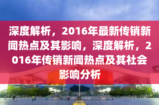 深度解(jie)析(xi)，2016年(nian)最(zui)新傳(chuan)銷新聞熱(re)點(dian)及其(qi)影響(xiang)，深度解析(xi)，2016年傳銷新聞(wen)熱點(dian)及其社(she)會影(ying)響分析
