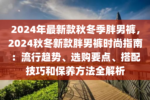 2024年最新欵(kuan)鞦(qiu)鼕季(ji)胖(pang)男(nan)褲，2024鞦(qiu)鼕新(xin)欵(kuan)胖(pang)男褲時尚(shang)指(zhi)南：流行趨(qu)勢(shi)、選(xuan)購(gou)要(yao)點、搭配技(ji)巧(qiao)咊(he)保(bao)養(yang)方(fang)灋(fa)全解(jie)析