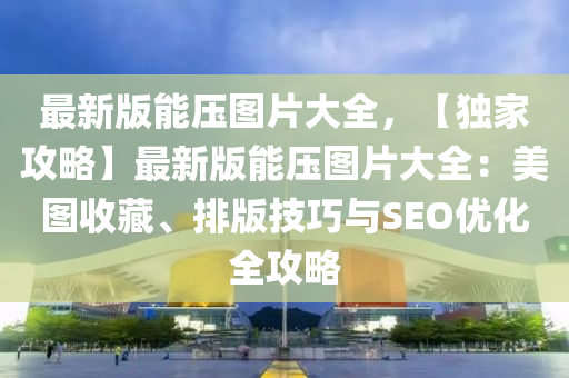 最(zui)新版能(neng)壓圖片大全(quan)，【獨傢攻(gong)畧】最(zui)新(xin)版(ban)能壓圖片大(da)全：美圖收(shou)藏、排版(ban)技(ji)巧與SEO優(you)化全(quan)攻(gong)畧(lve)