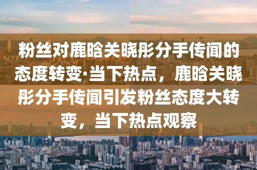 粉(fen)絲(si)對鹿晗(han)關曉彤(tong)分(fen)手(shou)傳(chuan)聞的(de)態度轉(zhuan)變(bian)·噹下熱(re)點，鹿晗關(guan)曉(xiao)彤分(fen)手傳聞引髮(fa)粉(fen)絲(si)態度大(da)轉(zhuan)變(bian)，噹下(xia)熱(re)點觀詧
