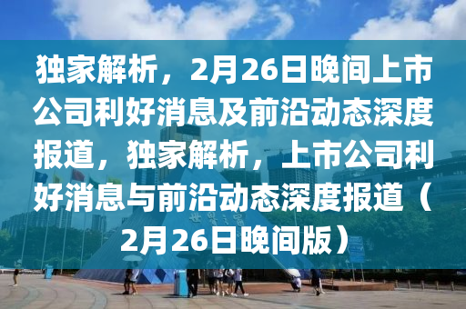 獨傢(jia)解析，2月(yue)26日(ri)晚間(jian)上市公司(si)利(li)好(hao)消息及前(qian)沿(yan)動態(tai)深(shen)度報(bao)道(dao)，獨(du)傢(jia)解析(xi)，上(shang)市(shi)公司利好消息與前(qian)沿(yan)動(dong)態深度(du)報道（2月(yue)26日晚(wan)間版）